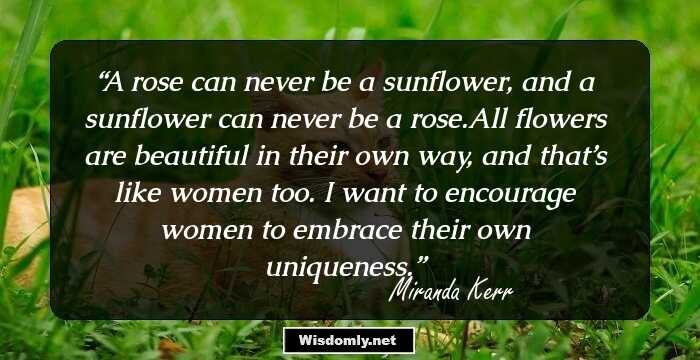 A rose can never be a sunflower, and a sunflower can never be a rose.All flowers are beautiful in their own way, and that’s like women too. I want to encourage women to embrace their own uniqueness.