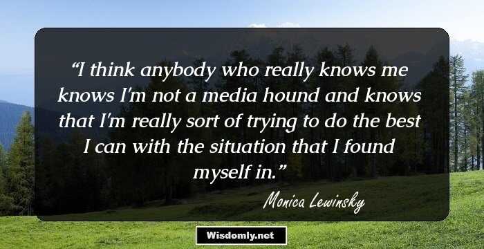 I think anybody who really knows me knows I'm not a media hound and knows that I'm really sort of trying to do the best I can with the situation that I found myself in.