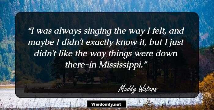 I was always singing the way I felt, and maybe I didn't exactly know it, but I just didn't like the way things were down there-in Mississippi.