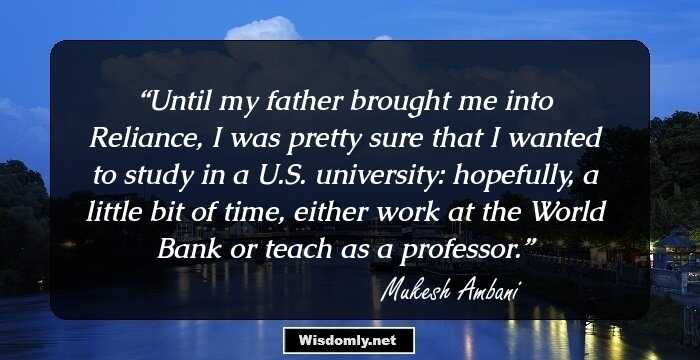 Until my father brought me into Reliance, I was pretty sure that I wanted to study in a U.S. university: hopefully, a little bit of time, either work at the World Bank or teach as a professor.