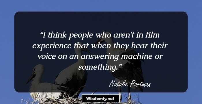 I think people who aren't in film experience that when they hear their voice on an answering machine or something.