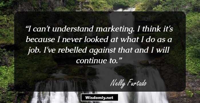 I can't understand marketing. I think it's because I never looked at what I do as a job. I've rebelled against that and I will continue to.