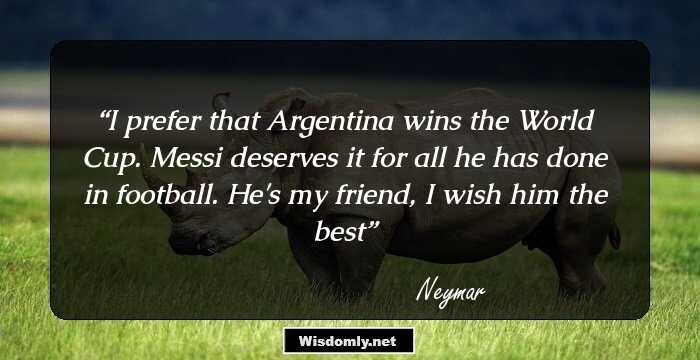 I prefer that Argentina wins the World Cup. Messi deserves it for all he has done in football. He's my friend, I wish him the best