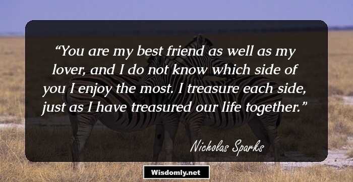 You are my best friend as well as my lover, and I do not know which side of you I enjoy the most. I treasure each side, just as I have treasured our life together.