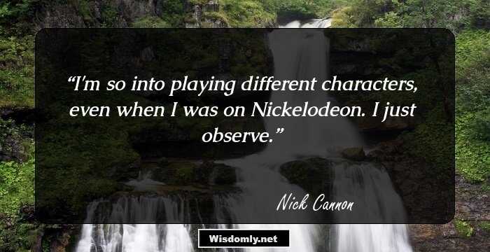 I'm so into playing different characters, even when I was on Nickelodeon. I just observe.