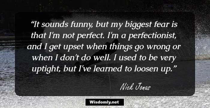 It sounds funny, but my biggest fear is that I'm not perfect. I'm a perfectionist, and I get upset when things go wrong or when I don't do well. I used to be very uptight, but I've learned to loosen up.