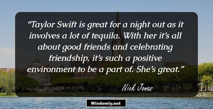 Taylor Swift is great for a night out as it involves a lot of tequila. With her it’s all about good friends and celebrating friendship, it’s such a positive environment to be a part of. She’s great.