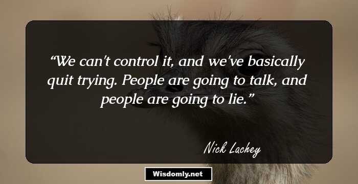 We can't control it, and we've basically quit trying. People are going to talk, and people are going to lie.