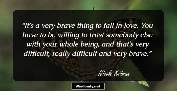 It's a very brave thing to fall in love. You have to be willing to trust somebody else with your whole being, and that's very difficult, really difficult and very brave.