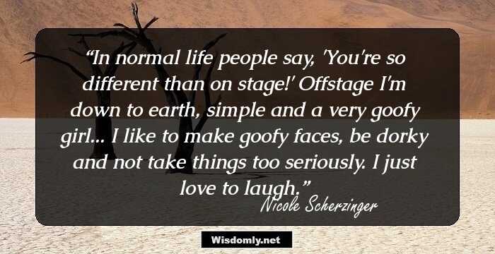 In normal life people say, 'You're so different than on stage!' Offstage I'm down to earth, simple and a very goofy girl... I like to make goofy faces, be dorky and not take things too seriously. I just love to laugh.