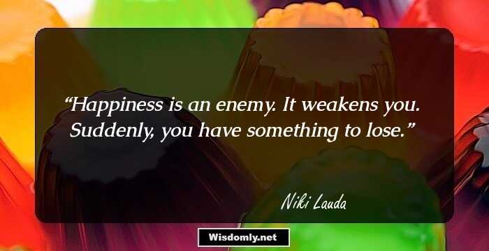 Happiness is an enemy. It weakens you. Suddenly, you have something to lose.