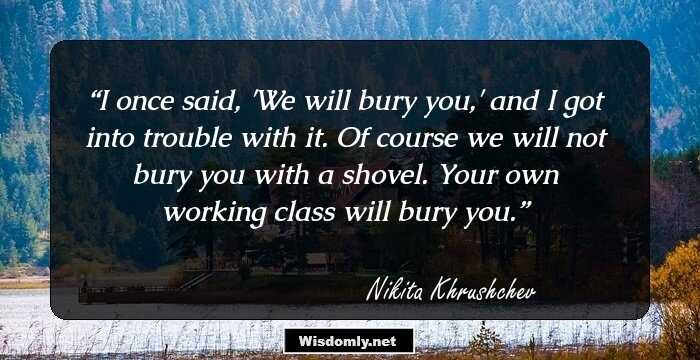 I once said, 'We will bury you,' and I got into trouble with it. Of course we will not bury you with a shovel. Your own working class will bury you.