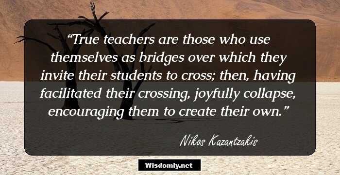 True teachers are those who use themselves as bridges over which they invite their students to cross; then, having facilitated their crossing, joyfully collapse, encouraging them to create their
own.