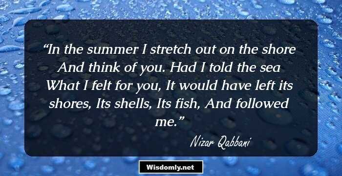 In the summer
I stretch out on the shore
And think of you. Had I told the sea
What I felt for you,
It would have left its shores,
Its shells,
Its fish,
And followed me.