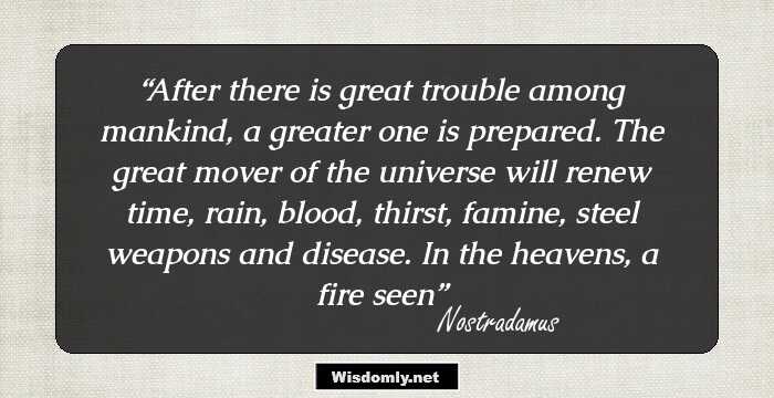 After there is great trouble among mankind, a greater one is prepared. The great mover of the universe will renew time, rain, blood, thirst, famine, steel weapons and disease. In the heavens, a fire seen