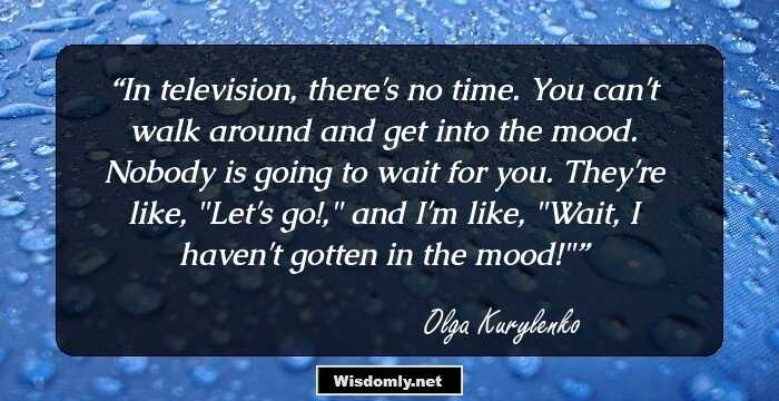 In television, there's no time. You can't walk around and get into the mood. Nobody is going to wait for you. They're like, 