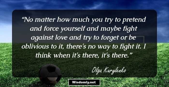 No matter how much you try to pretend and force yourself and maybe fight against love and try to forget or be oblivious to it, there's no way to fight it. I think when it's there, it's there.