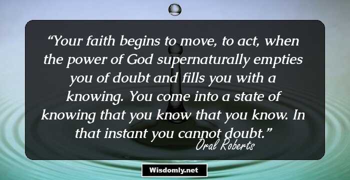 Your faith begins to move, to act, when the power of God supernaturally empties you of doubt and fills you with a knowing. You come into a state of knowing that you know that you know. In that instant you cannot doubt.