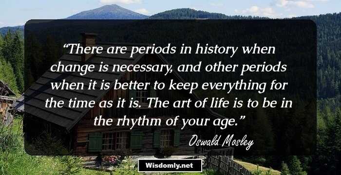 There are periods in history when change is necessary, and other periods when it is better to keep everything for the time as it is. The art of life is to be in the rhythm of your age.