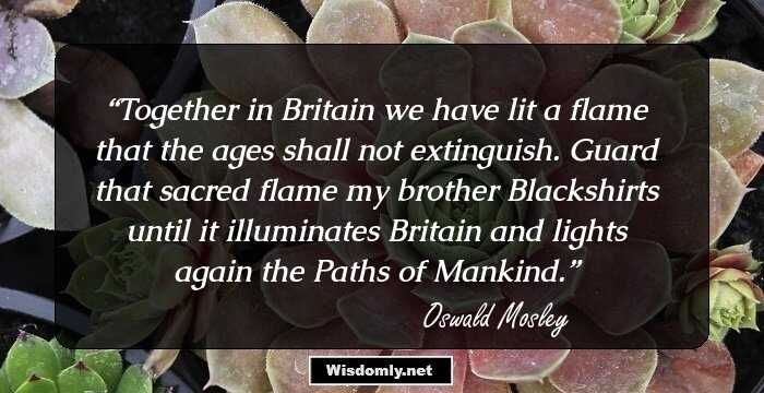 Together in Britain we have lit a flame that the ages shall not extinguish. Guard that sacred flame my brother Blackshirts until it illuminates Britain and lights again the Paths of Mankind.