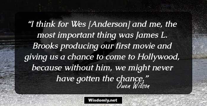 I think for Wes [Anderson] and me, the most important thing was James L. Brooks producing our first movie and giving us a chance to come to Hollywood, because without him, we might never have gotten the chance.