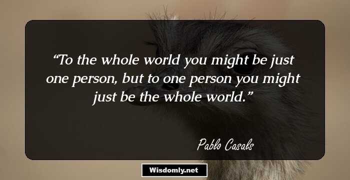 To the whole world you might be just one person, but to one person you might just be the whole world.