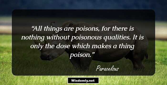 All things are poisons, for there is nothing without poisonous qualities. It is only the dose which makes a thing poison.