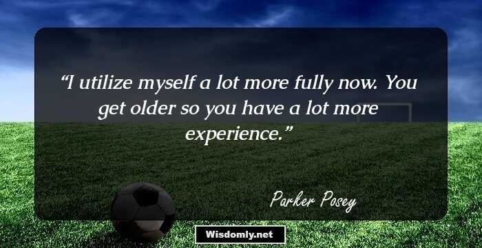 I utilize myself a lot more fully now. You get older so you have a lot more experience.