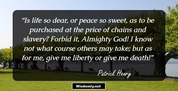 Is life so dear, or peace so sweet, as to be purchased at the price of chains and slavery? Forbid it, Almighty God! I know not what course others may take; but as for me, give me liberty or give me death!