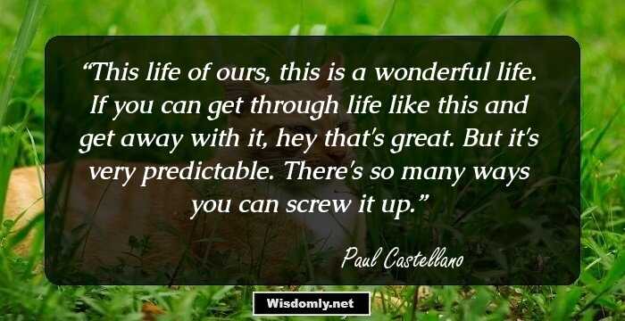 This life of ours, this is a wonderful life. If you can get through life like this and get away with it, hey that's great. But it's very predictable. There's so many ways you can screw it up.