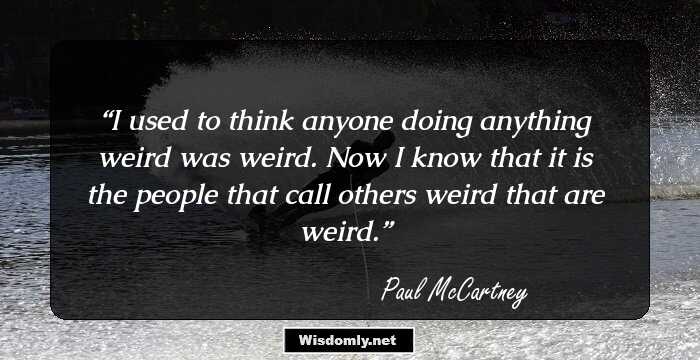 I used to think anyone doing anything weird was weird. Now I know that it is the people that call others weird that are weird.