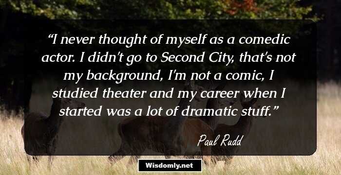 I never thought of myself as a comedic actor. I didn't go to Second City, that's not my background, I'm not a comic, I studied theater and my career when I started was a lot of dramatic stuff.