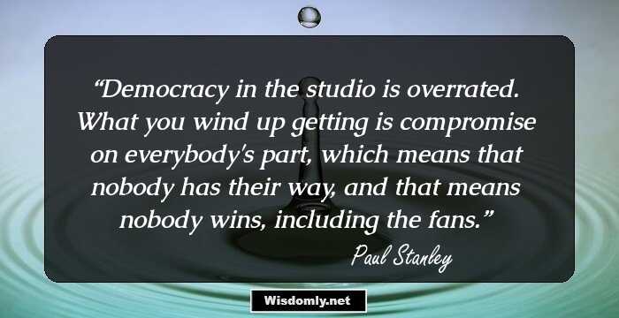 Democracy in the studio is overrated. What you wind up getting is compromise on everybody's part, which means that nobody has their way, and that means nobody wins, including the fans.