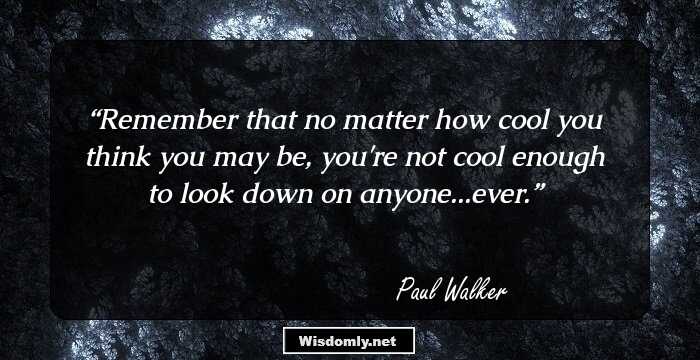 Remember that no matter how cool you think you may be, you're not cool enough to look down on anyone...ever.