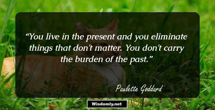 You live in the present and you eliminate things that don't matter. You don't carry the burden of the past.