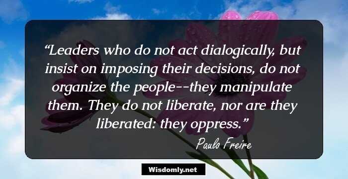 Leaders who do not act dialogically, but insist on imposing their decisions, do not organize the people--they manipulate them. They do not liberate, nor are they liberated: they oppress.