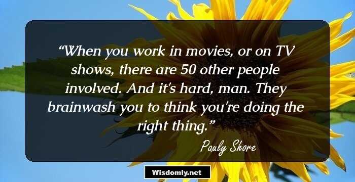 When you work in movies, or on TV shows, there are 50 other people involved. And it's hard, man. They brainwash you to think you're doing the right thing.