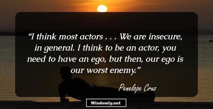 I think most actors . . . We are insecure, in general. I think to be an actor, you need to have an ego, but then, our ego is our worst enemy.