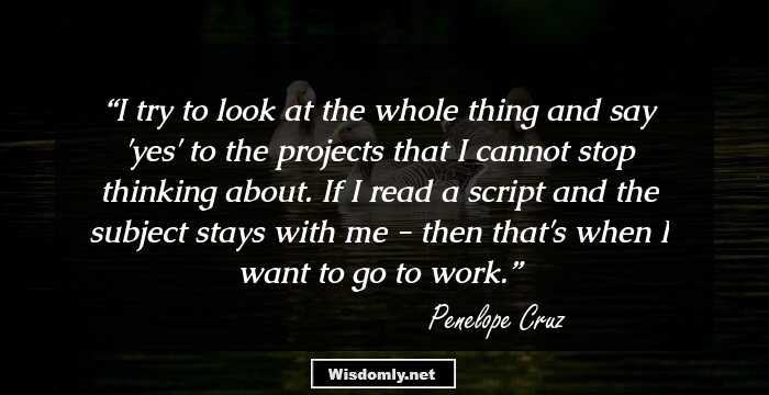 I try to look at the whole thing and say 'yes' to the projects that I cannot stop thinking about. If I read a script and the subject stays with me - then that's when I want to go to work.