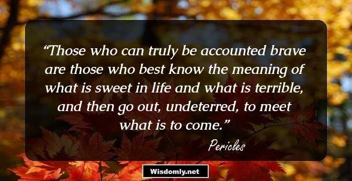 Those who can truly be accounted brave are those who best know the meaning of what is sweet in life and what is terrible, and then go out, undeterred, to meet what is to come.