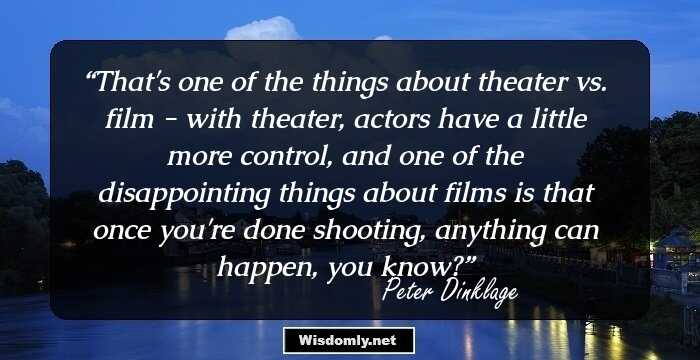 That's one of the things about theater vs. film - with theater, actors have a little more control, and one of the disappointing things about films is that once you're done shooting, anything can happen, you know?