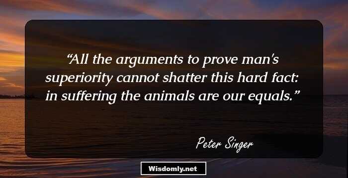 All the arguments to prove man's superiority cannot shatter this hard fact: in suffering the animals are our equals.