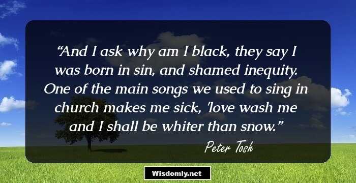 And I ask why am I black, they say I was born in sin, and shamed inequity. One of the main songs we used to sing in church makes me sick, 'love wash me and I shall be whiter than snow.