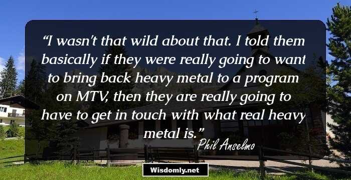 I wasn't that wild about that. I told them basically if they were really going to want to bring back heavy metal to a program on MTV, then they are really going to have to get in touch with what real heavy metal is.