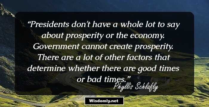 Presidents don't have a whole lot to say about prosperity or the economy. Government cannot create prosperity. There are a lot of other factors that determine whether there are good times or bad times.