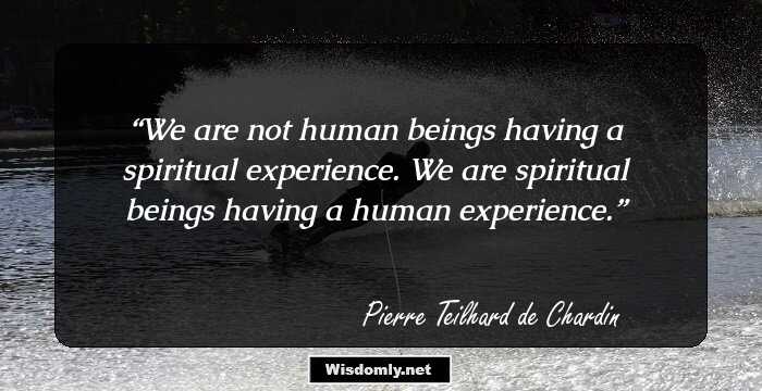 We are not human beings having a spiritual experience. We are spiritual beings having a human experience.