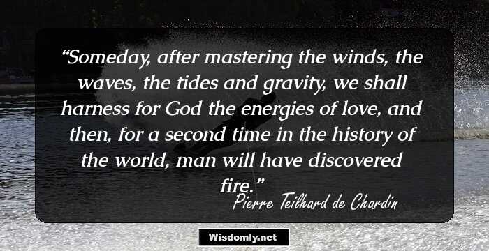 Someday, after mastering the winds, the waves, the tides and gravity, we shall harness for God the energies of love, and then, for a second time in the history of the world, man will have discovered fire.