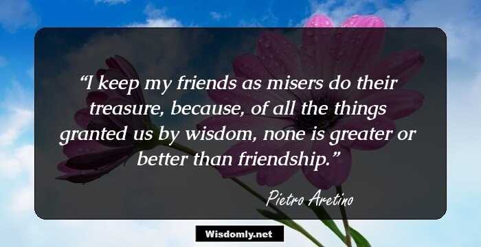 I keep my friends as misers do their treasure, because, of all the things granted us by wisdom, none is greater or better than friendship.