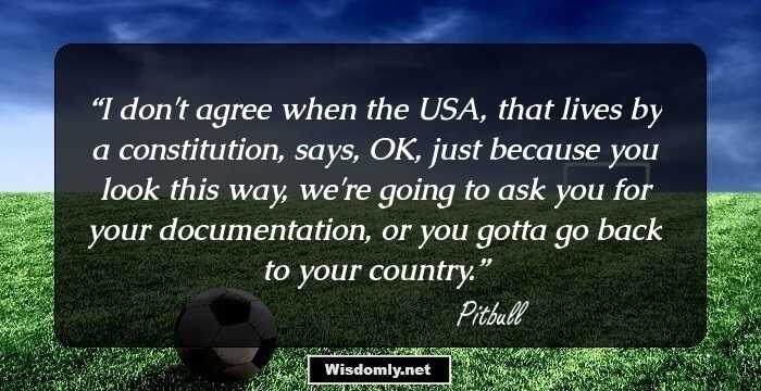 I don't agree when the USA, that lives by a constitution, says, OK, just because you look this way, we're going to ask you for your documentation, or you gotta go back to your country.