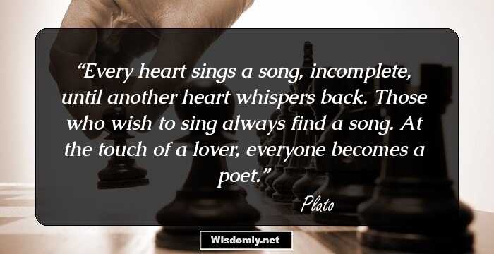 Every heart sings a song, incomplete, until another heart whispers back. Those who wish to sing always find a song. At the touch of a lover, everyone becomes a poet.